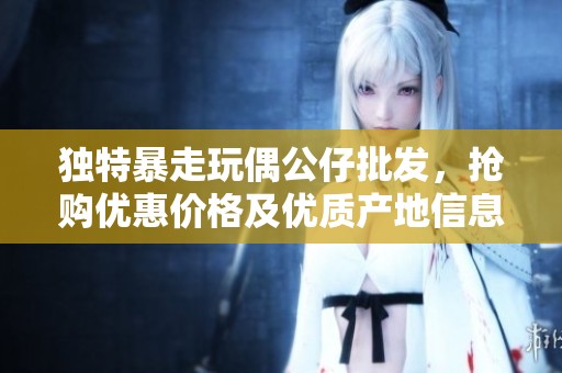 独特暴走玩偶公仔批发，抢购优惠价格及优质产地信息分享