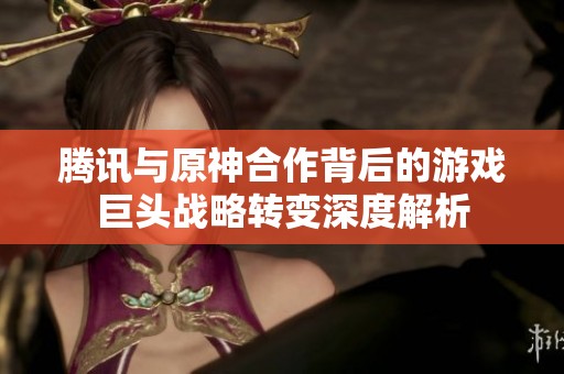 腾讯与原神合作背后的游戏巨头战略转变深度解析