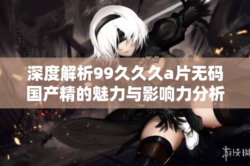 深度解析99久久久a片无码国产精的魅力与影响力分析