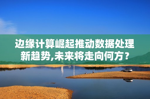 边缘计算崛起推动数据处理新趋势,未来将走向何方？