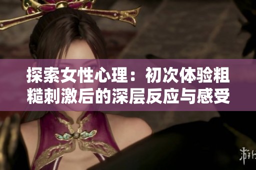 探索女性心理：初次体验粗糙刺激后的深层反应与感受分析