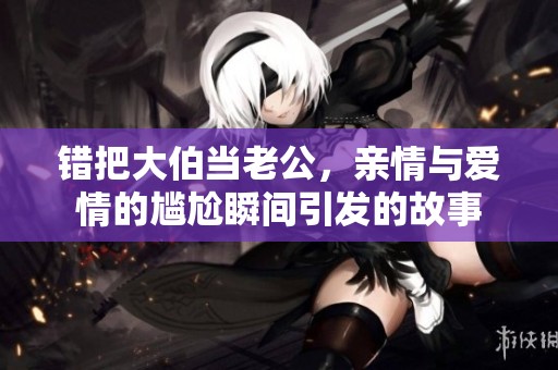 错把大伯当老公，亲情与爱情的尴尬瞬间引发的故事