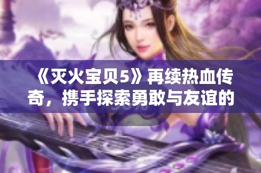 《灭火宝贝5》再续热血传奇，携手探索勇敢与友谊的新篇章