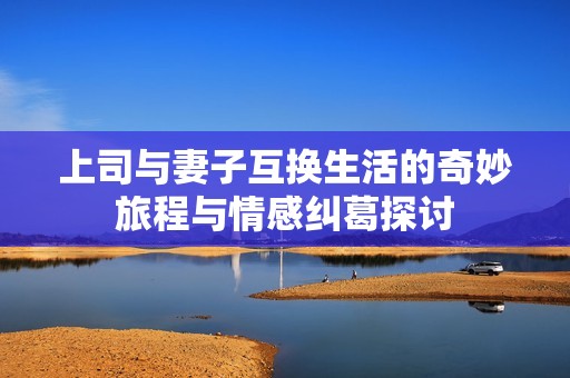 上司与妻子互换生活的奇妙旅程与情感纠葛探讨