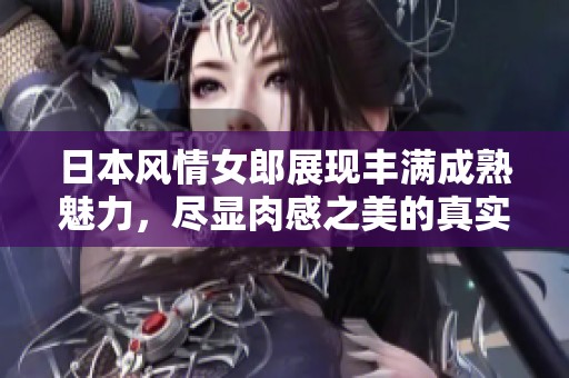 日本风情女郎展现丰满成熟魅力，尽显肉感之美的真实体验