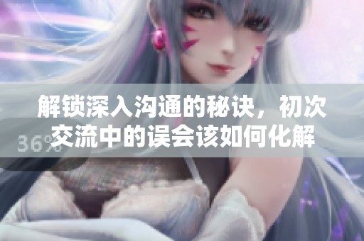解锁深入沟通的秘诀，初次交流中的误会该如何化解