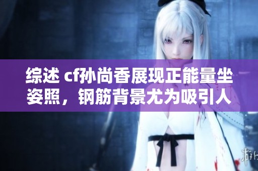 综述 cf孙尚香展现正能量坐姿照，钢筋背景尤为吸引人