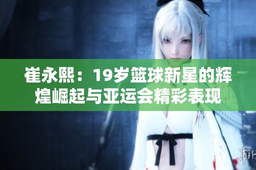 崔永熙：19岁篮球新星的辉煌崛起与亚运会精彩表现