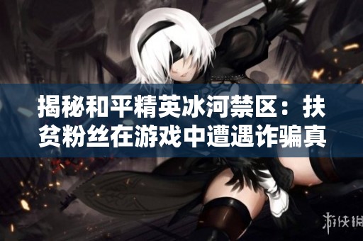揭秘和平精英冰河禁区：扶贫粉丝在游戏中遭遇诈骗真相与阴谋解析