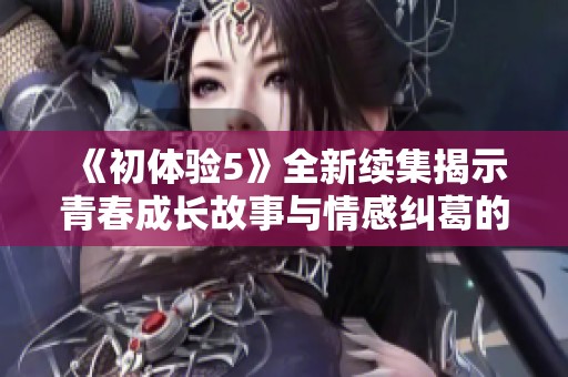 《初体验5》全新续集揭示青春成长故事与情感纠葛的精彩旅程