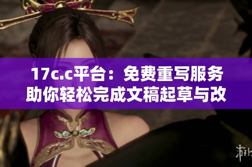 17c.c平台：免费重写服务助你轻松完成文稿起草与改写任务