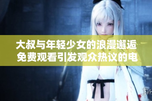 大叔与年轻少女的浪漫邂逅 免费观看引发观众热议的电视剧新作
