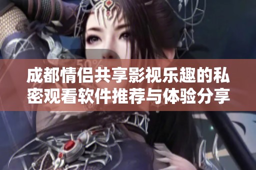 成都情侣共享影视乐趣的私密观看软件推荐与体验分享