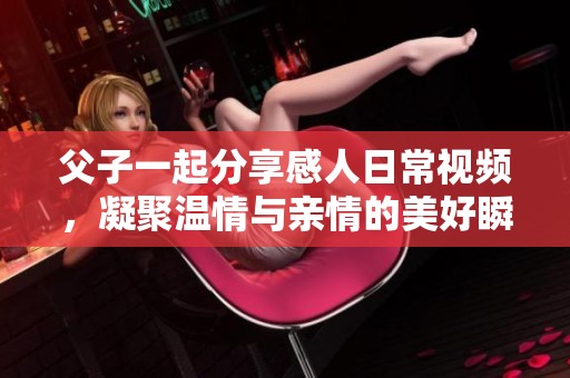 父子一起分享感人日常视频，凝聚温情与亲情的美好瞬间