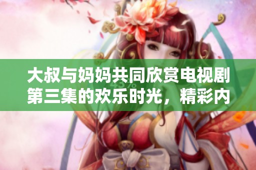 大叔与妈妈共同欣赏电视剧第三集的欢乐时光，精彩内容不容错过