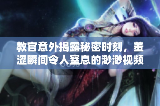 教官意外揭露秘密时刻，羞涩瞬间令人窒息的渺渺视频分享