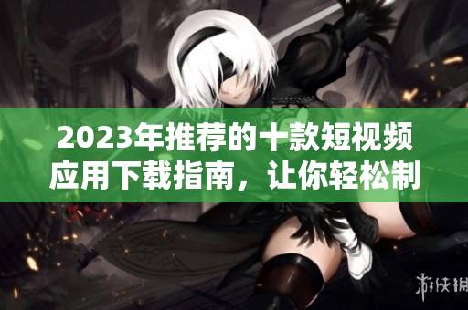2023年推荐的十款短视频应用下载指南，让你轻松制作精彩内容