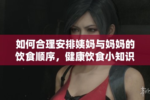 如何合理安排姨妈与妈妈的饮食顺序，健康饮食小知识