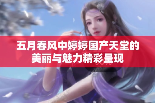 五月春风中婷婷国产天堂的美丽与魅力精彩呈现