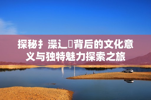 探秘扌澡辶畐背后的文化意义与独特魅力探索之旅