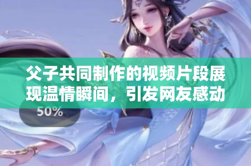 父子共同制作的视频片段展现温情瞬间，引发网友感动与共鸣