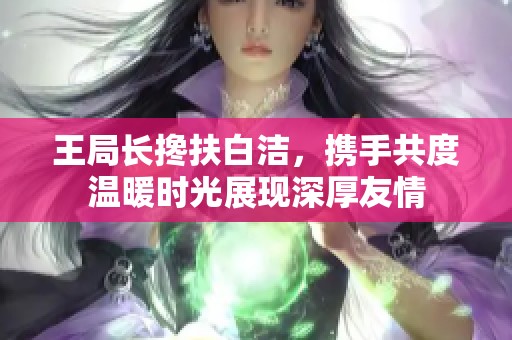 王局长搀扶白洁，携手共度温暖时光展现深厚友情