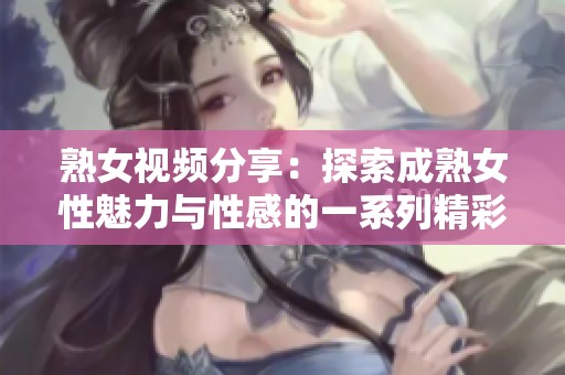 熟女视频分享：探索成熟女性魅力与性感的一系列精彩片段