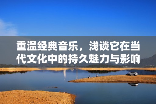 重温经典音乐，浅谈它在当代文化中的持久魅力与影响