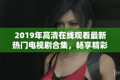 2019年高清在线观看最新热门电视剧合集，畅享精彩剧情与视听盛宴