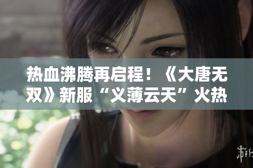 热血沸腾再启程！《大唐无双》新服“义薄云天”火热开幕，豪礼连连等你来拿