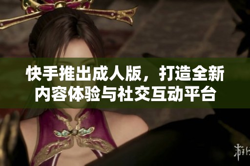 快手推出成人版，打造全新内容体验与社交互动平台