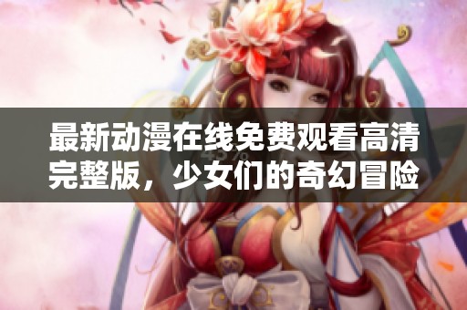 最新动漫在线免费观看高清完整版，少女们的奇幻冒险旅程即将开启