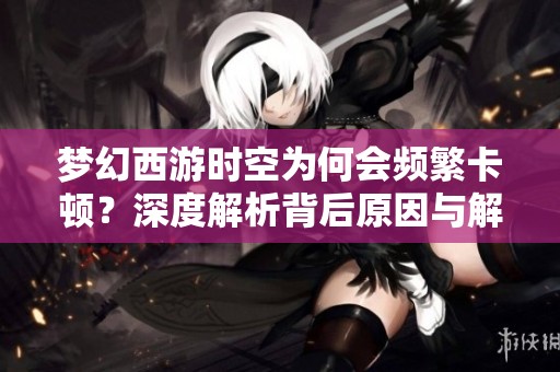 梦幻西游时空为何会频繁卡顿？深度解析背后原因与解决方案