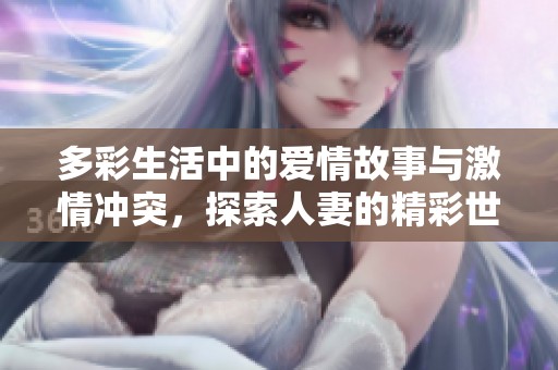 多彩生活中的爱情故事与激情冲突，探索人妻的精彩世界与诱惑