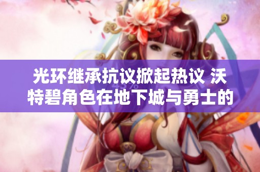 光环继承抗议掀起热议 沃特碧角色在地下城与勇士的象征意义