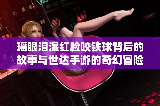 瑶眼泪湿红脸咬铁球背后的故事与世达手游的奇幻冒险