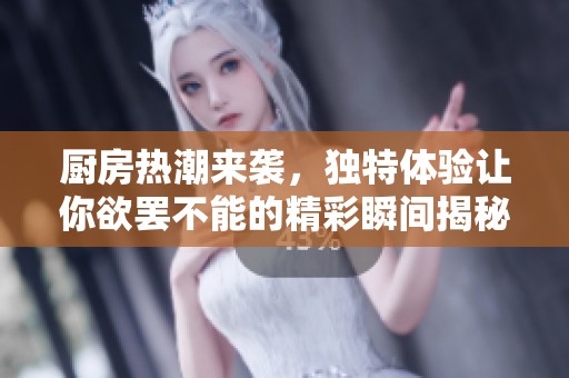 厨房热潮来袭，独特体验让你欲罢不能的精彩瞬间揭秘