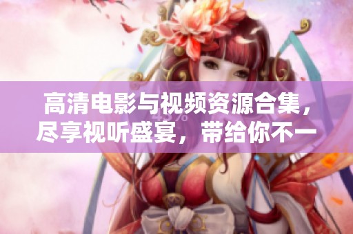 高清电影与视频资源合集，尽享视听盛宴，带给你不一样的观影体验
