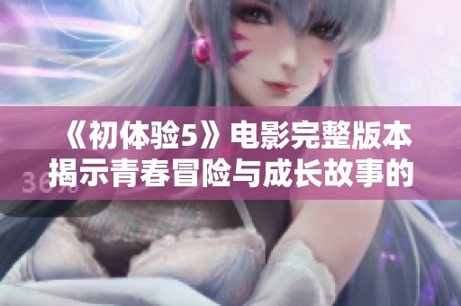 《初体验5》电影完整版本揭示青春冒险与成长故事的新篇章