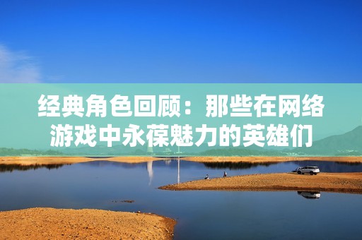 经典角色回顾：那些在网络游戏中永葆魅力的英雄们