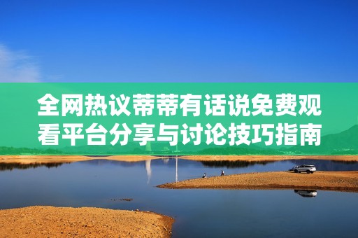 全网热议蒂蒂有话说免费观看平台分享与讨论技巧指南