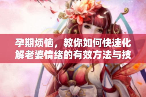 孕期烦恼，教你如何快速化解老婆情绪的有效方法与技巧