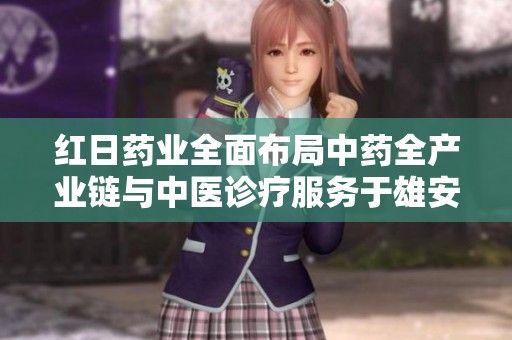红日药业全面布局中药全产业链与中医诊疗服务于雄安新区发展新机遇