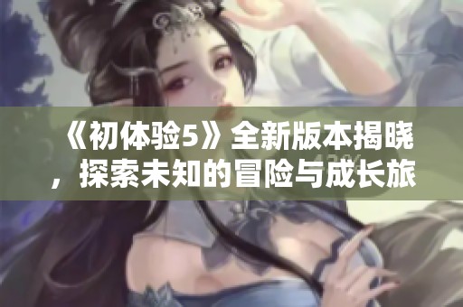 《初体验5》全新版本揭晓，探索未知的冒险与成长旅程即将开启