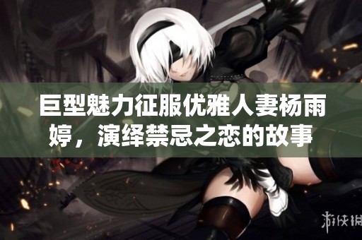 巨型魅力征服优雅人妻杨雨婷，演绎禁忌之恋的故事
