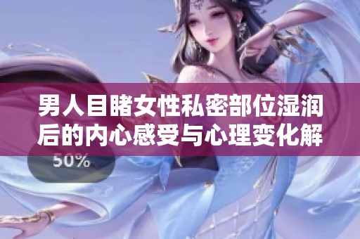 男人目睹女性私密部位湿润后的内心感受与心理变化解析