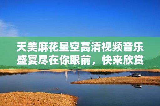 天美麻花星空高清视频音乐盛宴尽在你眼前，快来欣赏吧！
