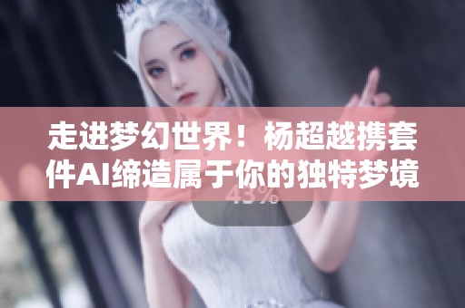 走进梦幻世界！杨超越携套件AI缔造属于你的独特梦境体验