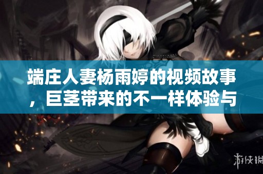 端庄人妻杨雨婷的视频故事，巨茎带来的不一样体验与冲击