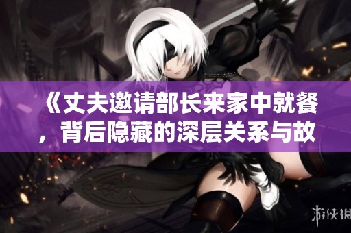 《丈夫邀请部长来家中就餐，背后隐藏的深层关系与故事》